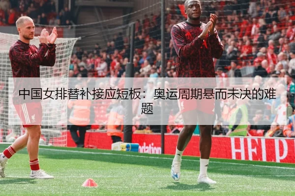 中国女排替补接应短板：奥运周期悬而未决的难题