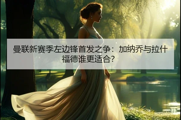 曼联新赛季左边锋首发之争：加纳乔与拉什福德谁更适合？